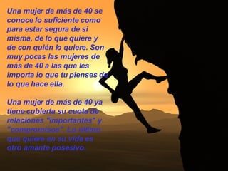 Una mujer de más de 40 se conoce lo suficiente como para estar segura de si misma, de lo que quiere y de con quién lo quiere. Son muy pocas las mujeres de más de 40 a las que les importa lo que tu pienses de lo que hace ella.  Una mujer de más de 40 ya tiene cubierta su cuota de relaciones "importantes" y "compromisos". Lo último que quiere en su vida es otro amante posesivo.  
