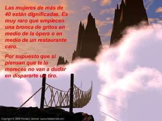 Las mujeres de más de 40 están dignificadas. Es muy raro que empiecen una bronca de gritos en  medio de la ópera o en medio de un restaurante caro.  Por supuesto que si  piensan que te lo mereces no van a dudar en dispararte un tiro.  