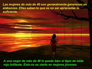 Las mujeres de más de 40 son generalmente generosas en alabanzas. Ellas saben lo que es no ser apreciadas lo suficiente.  A una mujer de más de 40 le queda bien el lápiz de labio rojo brillante. Esto no es cierto en mujeres jóvenes.  