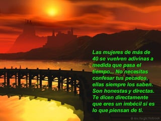 Las mujeres de más de 40 se vuelven adivinas a medida que pasa el tiempo... No necesitas confesar tus pecados, ellas siempre los saben.  Son honestas y directas. Te dicen directamente que eres un imbécil si es lo que piensan de ti.  