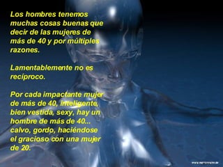 Los hombres tenemos muchas cosas buenas que decir de las mujeres de más de 40 y por múltiples razones.  Lamentablemente no es recíproco.  Por cada impactante mujer de más de 40, inteligente, bien vestida, sexy, hay un hombre de más de 40... calvo, gordo, haciéndose el gracioso con una mujer de 20.  