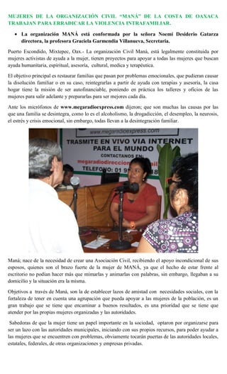 MUJERES DE LA ORGANIZACIÓN CIVIL “MANÁ” DE LA COSTA DE OAXACA
TRABAJAN PARA ERRADICAR LA VIOLENCIA INTRAFAMILIAR.

      La organización MANÁ está conformada por la señora Noemí Desiderio Gatarza
      directora, la profesora Graciela Garmendia Villanueva, Secretaria.

Puerto Escondido, Mixtepec, Oax.- La organización Civil Maná, está legalmente constituida por
mujeres activistas de ayuda a la mujer, tienen proyectos para apoyar a todas las mujeres que buscan
ayuda humanitaria, espiritual, asesoría, cultural, medica y terapéutica.

El objetivo principal es restaurar familias que pasan por problemas emocionales, que pudieran causar
la disolución familiar o en su caso, reintegrarlas a partir de ayuda con terapias y asesoría, la casa
hogar tiene la misión de ser autofinanciable, poniendo en práctica los talleres y oficios de las
mujeres para salir adelante y prepararlas para ser mejores cada día.

Ante los micrófonos de www.megaradioexpress.com dijeron; que son muchas las causas por las
que una familia se desintegra, como lo es el alcoholismo, la drogadicción, el desempleo, la neurosis,
el estrés y crisis emocional, sin embargo, todas llevan a la desintegración familiar.




Maná; nace de la necesidad de crear una Asociación Civil, recibiendo el apoyo incondicional de sus
esposos, quienes son el brazo fuerte de la mujer de MANÁ, ya que el hecho de estar frente al
escritorio no podían hacer más que mimarlas y animarlas con palabras, sin embargo, llegaban a su
domicilio y la situación era la misma.

Objetivos a través de Maná, son la de establecer lazos de amistad con necesidades sociales, con la
fortaleza de tener en cuenta una agrupación que pueda apoyar a las mujeres de la población, es un
gran trabajo que se tiene que encaminar a buenos resultados, es una prioridad que se tiene que
atender por las propias mujeres organizadas y las autoridades.

 Sabedoras de que la mujer tiene un papel importante en la sociedad, optaron por organizarse para
ser un lazo con las autoridades municipales, iniciando con sus propios recursos, para poder ayudar a
las mujeres que se encuentren con problemas, obviamente tocarán puertas de las autoridades locales,
estatales, federales, de otras organizaciones y empresas privadas.
 