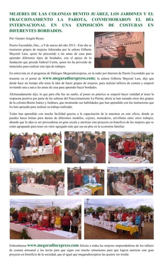 MUJERES DE LAS COLONIAS BENITO JUÁREZ, LOS JARDINES Y EL
FRACCIONAMIENTO LA PAROTA, CONMEMORARON EL DÍA
INTERNACIONAL EN UNA EXPOSICIÓN DE COSTURAS EN
DIFERENTES BORDADOS.
Por: Genaro Aragón Reyes.

Puerto Escondido, Oax., a 9 de marzo del año 2013.- Este día se
reunieron grupos de mujeres lidereadas por la señora Gilberta
Mayoral Lara, quien ha procurado a las amas de casa para
aprender diferentes tipos de bordados, con el apoyo de la
fundación que preside Gabriel Cerón, quien les ha proveído de
materiales para realizar este tipo de trabajos.

En entrevista en el programa de Diálogos Megaradioexpress, en la radio por Internet de Puerto Escondido que se
trasmite en el portal de www.megaradioexpress.com; la señora Gilberta Mayoral Lara, dijo que
desde hace un tiempo ella tenía la idea de hacer grupos de mujeres, para realizar talleres de costura y empezó
invitando una a una a las amas de casa para aprender hacer bordados.

Afortunadamente dijo; lo que para ella fue un sueño, al poner en práctica se empezó hacer realidad al tener la
respuesta positiva por parte de las señoras del Fraccionamiento La Parota, ahora se han sumado otros dos grupos
de la colonia Benito Juárez y Jardines, que mostrando sus habilidades que han aprendido con las instructoras que
les han apoyado para realizar su trabajo realizado.

Todas han aprendido con mucha facilidad gracias a la capacitación de la maestras en este oficio, donde ya
pueden hacer bolsas para damas de diferentes modelos, cojines, monederos, servilletas entre otros trabajos,
abundó que la idea es ser proveedoras en gran escala y aterrizar este proyecto en beneficio de las mujeres que se
están agrupando para tener un valor agregado más que sea un plus en la economía familiar.




Enhorabuena www.megaradioexpress.com felicita a todas las mujeres emprendedoras de los talleres
de costura artesanal y las invita para que sigan con mucho entusiasmo para que logren aterrizar este gran
proyecto en beneficio de la sociedad, que al igual que megaradioexpress las qiuiere ver triufar.
 
