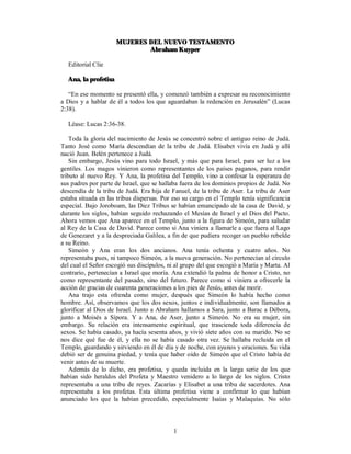 MUJERES DEL NUEVO TESTAMENTO
                              Abraham Kuyper

  Editorial Clie

  Ana, la profetisa

   “En ese momento se presentó ella, y comenzó también a expresar su reconocimiento
a Dios y a hablar de él a todos los que aguardaban la redención en Jerusalén” (Lucas
2:38).

  Léase: Lucas 2:36-38.

    Toda la gloria del nacimiento de Jesús se concentró sobre el antiguo reino de Judá.
Tanto José como María descendían de la tribu de Judá. Elisabet vivía en Judá y allí
nació Juan. Belén pertenece a Judá.
    Sin embargo, Jesús vino para todo Israel, y más que para Israel, para ser luz a los
gentiles. Los magos vinieron como representantes de los países paganos, para rendir
tributo al nuevo Rey. Y Ana, la profetisa del Templo, vino a confesar la esperanza de
sus padres por parte de Israel, que se hallaba fuera de los dominios propios de Judá. No
descendía de la tribu de Judá. Era hija de Fanuel, de la tribu de Aser. La tribu de Aser
estaba situada en las tribus dispersas. Por eso su cargo en el Templo tenía significancia
especial. Bajo Joroboam, las Diez Tribus se habían emancipado de la casa de David, y
durante los siglos, habían seguido rechazando el Mesías de Israel y el Dios del Pacto.
Ahora vemos que Ana aparece en el Templo, junto a la figura de Simeón, para saludar
al Rey de la Casa de David. Parece como si Ana viniera a llamarle a que fuera al Lago
de Genezaret y a la despreciada Galilea, a fin de que pudiera recoger un pueblo rebelde
a su Reino.
    Simeón y Ana eran los dos ancianos. Ana tenía ochenta y cuatro años. No
representaba pues, ni tampoco Simeón, a la nueva generación. No pertenecían al círculo
del cual el Señor escogió sus discípulos, ni al grupo del que escogió a María y Marta. Al
contrario, pertenecían a Israel que moría. Ana extendió la palma de honor a Cristo, no
como representante del pasado, sino del futuro. Parece como si viniera a ofrecerle la
acción de gracias de cuarenta generaciones a los pies de Jesús, antes de morir.
    Ana trajo esta ofrenda como mujer, después que Simeón lo había hecho como
hombre. Así, observamos que los dos sexos, juntos e individualmente, son llamados a
glorificar al Dios de Israel. Junto a Abraham hallamos a Sara, junto a Barac a Débora,
junto a Moisés a Sípora. Y a Ana, de Aser, junto a Simeón. No era su mujer, sin
embargo. Su relación era intensamente espiritual, que trasciende toda diferencia de
sexos. Se había casado, ya hacía sesenta años, y vivió siete años con su marido. No se
nos dice qué fue de él, y ella no se había casado otra vez. Se hallaba recluida en el
Templo, guardando y sirviendo en él de día y de noche, con ayunos y oraciones. Su vida
debió ser de genuina piedad, y tenía que haber oído de Simeón que el Cristo había de
venir antes de su muerte.
    Además de lo dicho, era profetisa, y queda incluida en la larga serie de los que
habían sido heraldos del Profeta y Maestro venidero a lo largo de los siglos. Cristo
representaba a una tribu de reyes. Zacarías y Elisabet a una tribu de sacerdotes. Ana
representaba a los profetas. Esta última profetisa viene a confirmar lo que habían
anunciado los que la habían precedido, especialmente Isaías y Malaquías. No sólo



                                           1
 