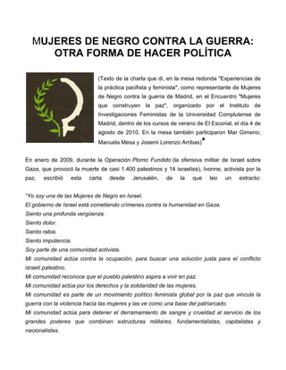 MUJERES DE NEGRO CONTRA LA GUERRA:
      OTRA FORMA DE HACER POLÍTICA

                               (Texto de la charla que di, en la mesa redonda "Experiencias de
                               la práctica pacifista y feminista", como representante de Mujeres
                               de Negro contra la guerra de Madrid, en el Encuentro "Mujeres
                               que construyen la paz", organizado por el Instituto de
                               Investigaciones Feministas de la Universidad Complutense de
                               Madrid, dentro de los cursos de verano de El Escorial, el día 4 de
                               agosto de 2010. En la mesa también participaron Mar Gimeno,
                               Manuela Mesa y Josemi Lorenzo Arribas)    *
En enero de 2009, durante la Operación Plomo Fundido (la ofensiva militar de Israel sobre
Gaza, que provocó la muerte de casi 1.400 palestinos y 14 israelíes), Ivonne, activista por la
paz,    escribió     esta   carta   desde    Jerusalén,   de    la   que     leo   un   extracto:


“Yo soy una de las Mujeres de Negro en Israel.
El gobierno de Israel está cometiendo crímenes contra la humanidad en Gaza.
Siento una profunda vergüenza.
Siento dolor.
Siento rabia.
Siento impotencia.
Soy parte de una comunidad activista.
Mi comunidad actúa contra la ocupación, para buscar una solución justa para el conflicto
israelí palestino.
Mi comunidad reconoce que el pueblo palestino aspira a vivir en paz.
Mi comunidad actúa por los derechos y la solidaridad de las mujeres.
Mi comunidad es parte de un movimiento político feminista global por la paz que vincula la
guerra con la violencia hacia las mujeres y las ve como una base del patriarcado.
Mi comunidad actúa para detener el derramamiento de sangre y crueldad al servicio de los
grandes poderes que combinan estructuras militares, fundamentalistas, capitalistas y
nacionalistas.
 