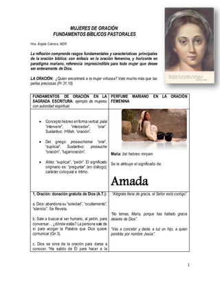 1
MUJERES DE ORACIÓN
FUNDAMENTOS BÍBLICOS PASTORALES
Hna. Ángela Cabrera, MDR.
La reflexión comprende rasgos fundamentales y características principales
de la oración bíblica: con énfasis en la oración femenina, y horizonte en
paradigma mariano, referencia imprescindible para toda mujer que desee
ser enteramente de Dios.
LA ORACIÓN: ¿Quién encontrará a la mujer virtuosa? Vale mucho más que las
perlas preciosas (Pr 31,10).
FUNDAMENTOS DE ORACIÓN EN LA
SAGRADA ESCRITURA: ejemplo de mujeres
con autoridad espiritual.
PERFUME MARIANO EN LA ORACIÓN
FEMENINA
 Concepto hebreo enforma verbal: palal
“intervenir”, “interceder”, “orar”.
Sustantivo: tefillah, “oración”.
 Del griego: proseuchomai “orar”,
“suplicar”. Sustantivo: proseuche
“oración”, “lugar/oración”.
 Aitéo: “suplicar”, “pedir”. El significado
originario es: “preguntar” (en diálogo);
carácter coloquial e íntimo.
María: del hebreo miryam
Se le atribuye el significado de:
Amada
1. Oración: donación gratuita de Dios (A.T.):
a. Dios: abandona su “soledad”, “ocultamiento”,
“silencio”. Se Revela.
b. Sale a buscar al ser humano, al jardín, para
conversar… ¿dónde estás? La persona sale de
sí para acoger la Palabra que Dios quiere
comunicar (Gn 3).
c. Dios se sirve de la oración para darse a
conocer. “Ha salido de Él para hacer a la
“Alégrate llena de gracia, el Señor está contigo”.
“No temas, María, porque has hallado gracia
delante de Dios”.
“Vas a concebir y darás a luz un hijo, a quien
pondrás por nombre Jesús”.
 