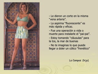 - Le dieron un corte en la misma “vena arteria”. - La aspirina “fluorescente” es más rápida y eficaz.  - Fue una operación a vida o muerte para instalarle el “pai-pai”. - Estoy tomando “cláusulas” para la tos, la mar de buenas - No te imaginas lo que puede llegar a doler un cólico “frenético”  La Campos  (hija)   