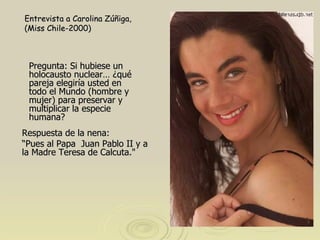 Pregunta: Si hubiese un holocausto nuclear… ¿qué pareja elegiría usted en todo el Mundo (hombre y mujer) para preservar y multiplicar la especie humana?  Entrevista a Carolina Zúñiga, (Miss Chile-2000) Respuesta de la nena: “ Pues al Papa  Juan Pablo II y a la Madre Teresa de Calcuta."  