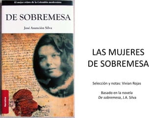 LAS MUJERES 
DE SOBREMESA 
Selección y notas: Vivian Rojas 
Basado en la novela 
De sobremesa, J.A. Silva 
 