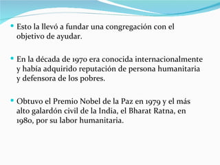  Esto la llevó a fundar una congregación con el
 objetivo de ayudar.

 En la década de 1970 era conocida internacionalmente
 y había adquirido reputación de persona humanitaria
 y defensora de los pobres.

 Obtuvo el Premio Nobel de la Paz en 1979 y el más
 alto galardón civil de la India, el Bharat Ratna, en
 1980, por su labor humanitaria.
 