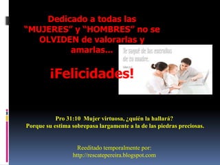 Dedicado a todas las “MUJERES” y “HOMBRES” no se OLVIDEN de valorarlas y amarlas...¡Felicidades! Pro 31:10  Mujer virtuosa, ¿quién la hallará? Porque su estima sobrepasa largamente a la de las piedras preciosas. Reeditado temporalmente por: http://rescatepereira.blogspot.com
