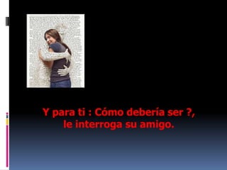 Y para ti : Cómo debería ser ?, le interroga su amigo.