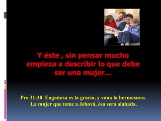 Y éste , sin pensar mucho empieza a describir lo que debe ser una mujer…Pro 31:30  Engañosa es la gracia, y vana la hermosura; La mujer que teme a Jehová, ésa será alabada. 
