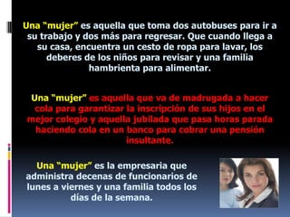 Una “mujer” es aquella que toma dos autobuses para ir a su trabajo y dos más para regresar. Que cuando llega a su casa, encuentra un cesto de ropa para lavar, los deberes de los niños para revisar y una familia hambrienta para alimentar.Una “mujer” es aquella que va de madrugada a hacer cola para garantizar la inscripción de sus hijos en el mejor colegio y aquella jubilada que pasa horas parada haciendo cola en un banco para cobrar una pensión insultante.Una “mujer” es la empresaria que administra decenas de funcionarios de lunes a viernes y una familia todos los días de la semana.