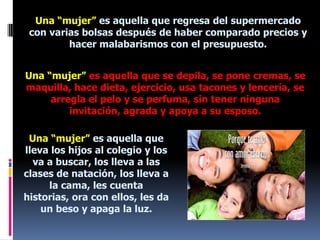 Una “mujer” es aquella que regresa del supermercado con varias bolsas después de haber comparado precios y hacer malabarismos con el presupuesto.Una “mujer” es aquella que se depila, se pone cremas, se maquilla, hace dieta, ejercicio, usa tacones y lencería, se arregla el pelo y se perfuma, sin tener ninguna invitación, agrada y apoya a su esposo.Una “mujer” es aquella que lleva los hijos al colegio y los va a buscar, los lleva a las clases de natación, los lleva a la cama, les cuenta historias, ora con ellos, les da un beso y apaga la luz.