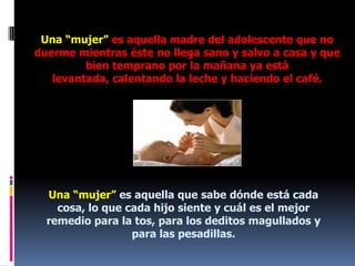 Una “mujer” es aquella madre del adolescente que no duerme mientras éste no llega sano y salvo a casa y que bien temprano por la mañana ya está levantada, calentando la leche y haciendo el café.Una “mujer” es aquella que sabe dónde está cada cosa, lo que cada hijo siente y cuál es el mejor remedio para la tos, para los deditos magullados y para las pesadillas.