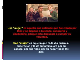Una “mujer” es aquella que entiende que fue creada por Dios y se dispone a buscarlo, conocerlo y obedecerle, porque esta dispuesta a cumplir su voluntad. Una “mujer” es aquella que cada día busca su superación y la de su familia, ora por su esposo, por sus hijos, por su hogar todos los días.