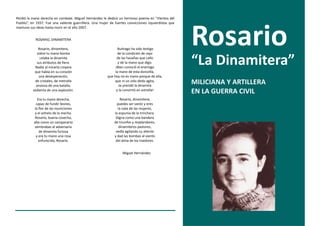 Perdió la mano derecha en combate. Miguel Hernández le dedicó un hermoso poema en “Vientos del
Pueblo”, en 1937. Fue una valiente guerrillera. Una mujer de fuertes convicciones izquierdistas que




                                                                                                      Rosario
mantuvo sus ideas hasta morir en el año 2007.


            ROSARIO, DINAMITERA

              Rosario, dinamitera,                              Buitrago ha sido testigo
             sobre tu mano bonita                               de la condición de rayo
               celaba la dinamita
            sus atributos de fiera.
           Nadie al mirarla creyera
                                                               de las hazañas que callo
                                                                y de la mano que digo.
                                                              ¡Bien conoció el enemigo
                                                                                                      “La Dinamitera”
           que había en su corazón                            la mano de esta doncella,
              una desesperación,                         que hoy no es mano porque de ella,
           de cristales, de metralla
            ansiosa de una batalla,
                                                              que ni un solo dedo agita,
                                                                 se prendó la dinamita
                                                                                                      MILICIANA Y ARTILLERA
          sedienta de una explosión.                           y la convirtió en estrella!
                                                                                                      EN LA GUERRA CIVIL
              Era tu mano derecha,                               Rosario, dinamitera,
             capaz de fundir leones,                           puedes ser varón y eres
            la flor de las municiones                          la nata de las mujeres,
            y el anhelo de la mecha.                         la espuma de la trinchera.
            Rosario, buena cosecha,                           Digna como una bandera
           alta como un campanario                           de triunfos y resplandores,
           sembrabas al adversario                              dinamiteros pastores,
               de dinamita furiosa                            vedla agitando su aliento
             y era tu mano una rosa                          y dad las bombas al viento
               enfurecida, Rosario.                           del alma de los traidores.


                                                                  Miguel Hernández
 