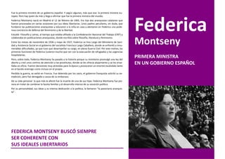 Fue la primera ministra de un gobierno español. Y según algunos, más que eso: la primera ministra eu-
ropea. Pero hay quien da más y llega a afirmar que fue la primera ministra del mundo.
Federica Montseny nació en Madrid el 12 de febrero de 1905. Era hija dos anarquistas catalanes que
fueron procesados en varias ocasiones por sus ideas libertarias. Unos padres peculiares, sin duda, que
fundaron las publicaciones anarquistas y educaron a la niña en casa y alentaron en Federica una pode-
rosa conciencia de defensa del feminismo y de la libertad.
Estudió Filosofía y Letras, al tiempo que estaba afiliada a la Confederación Nacional del Trabajo (CNT) y
                                                                                                              Federica
                                                                                                              Montseny
colaboraba en publicaciones anarquistas, donde escribía sobre filosofía, literatura y feminismo.
Entre los meses de noviembre de 1936 y mayo de 1937, Federica se hizo cargo del Ministerio de Sani-
dad y Asistencia Social en el gobierno del socialista Francisco Largo Caballero, donde se enfrentó a innu-
merables dificultades, ya que tuvo que desempeñar su cargo, en plena Guerra Civil. Por este motivo, las
primeras funciones de Federica tuvieron mucho que ver con la evacuación de refugiados y las urgencias
hospitalarias.
Pero, sobre todo, Federica Montseny ha pasado a la historia porque su ministerio promulgó una ley del
                                                                                                              PRIMERA MINISTRA
aborto y creó unos centros de atención a las prostitutas, donde se les ofrecía alojamiento y se les ense-
ñaba un oficio. Fueron decisiones muy atrevidas para la época y provocaron un enorme escándalo tanto
                                                                                                              EN UN GOBIERNO ESPAÑOL
en el bando enemigo como incluso en el propio.
Perdida la guerra, se exilió en Francia. Fue detenida por los nazis, el gobierno franquista solicitó su ex-
tradición, pero fue denegada a causa de su embarazo.
De su vida personal lo que más le afectó fue la muerte de una de sus hijas. Federica Montseny fue pio-
nera en tratar de combinar la faceta familiar y el desarrollo intenso de su vocación política.
Por su personalidad, sus ideas y su intensa dedicación a la política, la llamaron "la pasionaria anarquis-
ta".




FEDERICA MONTSENY BUSCÓ SIEMPRE
SER COHERENTE CON
SUS IDEALES LIBERTARIOS
 