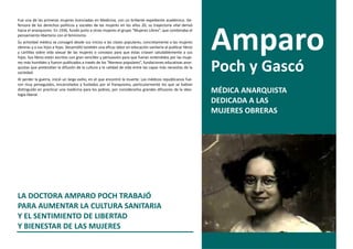 Fue una de las primeras mujeres licenciadas en Medicina, con un brillante expediente académico. De-
fensora de los derechos políticos y sociales de las mujeres en los años 20, su trayectoria vital derivó




                                                                                                               Amparo
hacia el anarquismo. En 1936, fundó junto a otras mujeres el grupo “Mujeres Libres”, que combinaba el
pensamiento libertario con el feminismo.
Su actividad médica se consagró desde sus inicios a las clases populares, concretamente a las mujeres
obreras y a sus hijos e hijas. Desarrolló también una eficaz labor en educación sanitaria al publicar libros
y cartillas sobre vida sexual de las mujeres o consejos para que éstas criasen saludablemente a sus
hijos. Sus libros están escritos con gran sencillez y persuasión para que fueran entendidos por las muje-
res más humildes y fueron publicados a través de los “Ateneos populares”, fundaciones educativas anar-
quistas que pretendían la difusión de la cultura y la calidad de vida entre las capas más necesitas de la
sociedad.
                                                                                                               Poch y Gascó
Al perder la guerra, inició un largo exilio, en el que encontró la muerte. Los médicos republicanos fue-
ron muy perseguidos, encarcelados y fusilados por el franquismo, particularmente los que se habían
distinguido en practicar una medicina para los pobres, por considerarlos grandes difusores de la ideo-
logía liberal.
                                                                                                               MÉDICA ANARQUISTA
                                                                                                               DEDICADA A LAS
                                                                                                               MUJERES OBRERAS




LA DOCTORA AMPARO POCH TRABAJÓ
PARA AUMENTAR LA CULTURA SANITARIA
Y EL SENTIMIENTO DE LIBERTAD
Y BIENESTAR DE LAS MUJERES
 