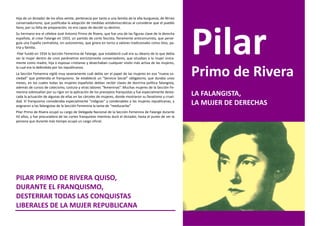 Hija de un dictador de los años veinte, pertenecía por tanto a una familia de la alta burguesía, de férreo
conservadurismo, que justificaba la adopción de medidas antidemocráticas al considerar que el pueblo
llano, por su falta de preparación, no era capaz de decidir su destino.
Su hermano era el célebre José Antonio Primo de Rivera, que fue una de las figuras clave de la derecha
española, al crear Falange en 1933, un partido de corte fascista, fieramente anticomunista, que perse-
guía una España centralista, sin autonomías, que girara en torno a valores tradicionales como Dios, pa-
tria y familia.
 Pilar fundó en 1934 la Sección Femenina de Falange, que estableció cuál era su ideario de lo que debía
ser la mujer dentro de unos parámetros estrictamente conservadores, que situaban a la mujer única-
mente como madre, hija o esposas cristianas y desechaban cualquier visión más activa de las mujeres,
la cual era la defendida por los republicanos.
La Sección Femenina vigiló muy severamente cuál debía ser el papel de las mujeres en esa “nueva so-
ciedad” que pretendía el franquismo. Se estableció un “Servicio Social” obligatorio, que duraba unos
meses, en los cuales todas las mujeres españolas debían recibir clases de doctrina política falangista,
                                                                                                             Primo de Rivera
además de cursos de catecismo, costura y otras labores “femeninas”. Muchas mujeres de la Sección Fe-
menina sobresalían por su rigor en la aplicación de los preceptos franquistas y fue especialmente desta-
cada la actuación de algunas de ellas en las cárceles de mujeres, donde mostraron su fanatismo y cruel-
                                                                                                             LA FALANGISTA,
dad. El franquismo consideraba especialmente “indignas” y condenables a las mujeres republicanas, y
asignaron a las falangistas de la Sección Femenina la tarea de “reeducarlas”
                                                                                                             LA MUJER DE DERECHAS
Pilar Primo de Rivera ocupó su cargo de Delegada Nacional de la Sección Femenina de Falange durante
43 años, y fue procuradora de las cortes franquistas mientras duró el dictador, hasta el punto de ser la
persona que durante más tiempo ocupó un cargo oficial.




PILAR PRIMO DE RIVERA QUISO,
DURANTE EL FRANQUISMO,
DESTERRAR TODAS LAS CONQUISTAS
LIBERALES DE LA MUJER REPUBLICANA
 