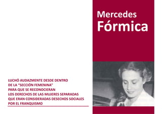 Mercedes
                                          Fórmica


LUCHÓ AUDAZMENTE DESDE DENTRO
DE LA “SECCIÓN FEMENINA”
PARA QUE SE RECONOCIERAN
LOS DERECHOS DE LAS MUJERES SEPARADAS
QUE ERAN CONSIDERADAS DESECHOS SOCIALES
POR EL FRANQUISMO
 