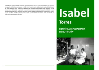 Isabel Torres, farmacéutica de formación, fue la primera mujer que realizó en Cantabria una investiga-
ción que le valió el título de doctora, en 1932. En el Departamento de Química de la Casa Salud Valdeci-
lla, Isabel se dedicó entre 1930 y 1932 al análisis de los valores nutricionales de los alimentos que se
consumían en el hospital; un proyecto entonces novedoso encaminado a mejorar la calidad de la asis-
tencia hospitalaria. Con su recuerdo, queremos abrir un espacio femenino propio en la memoria históri-
ca y en la cultura científica colectiva, con un gesto que muestre la singularidad de los vínculos de las
mujeres con la elaboración de saber.




                                                                                                           Torres
                                                                                                           CIENTÍFICA ESPECIALIZADA
                                                                                                           EN NUTRICIÓN
 