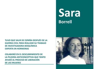 Borrell


TUVO QUE SALIR DE ESPAÑA DESPUÉS DE LA
GUERRA CIVIL PARA REALIZAR SU TRABAJO
DE INVESTIGADORA BIOQUÍMICA
EXPERTA EN HORMONAS

COLABORÓ EN EL DESCUBRIMIENTO DE
LA PILDORA ANTICONCEPTIVA QUE TANTO
AYUDÓ AL PROCESO DE LIBERACIÓN
DE LAS MUJERES
 