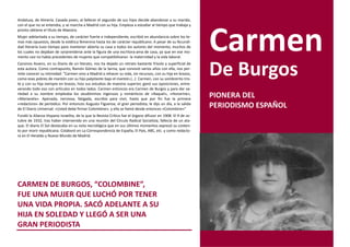 Andaluza, de Almería. Casada joven, al fallecer el segundo de sus hijos decide abandonar a su marido,
con el que no se entendía, y se marcha a Madrid con su hija. Empieza a estudiar al tiempo que trabaja y
pronto obtiene el título de Maestra.
Mujer adelantada a su tiempo, de carácter fuerte e independiente, escribió en abundancia sobre los te-
mas más opuestos, desde la estética femenina hasta los de carácter republicano. A pesar de su fecundi-
dad literaria tuvo tiempo para mantener abierta su casa a todos los autores del momento, muchos de
los cuales no dejaban de sorprenderse ante la figura de una escritora-ama de casa, ya que en ese mo-
mento casi no había precedentes de mujeres que compatibilizaran la maternidad y la vida laboral.
Cansinos Assens, en su Diario de un literato, nos ha dejado un retrato bastante frívolo y superficial de
esta autora. Como contrapunto, Ramón Gómez de la Serna, que convivió varios años con ella, nos per-
mite conocer su intimidad: "Carmen vino a Madrid a rehacer su vida, sin recursos, con su hija en brazos,
como esas pobres de mantón con su hijo palpitante bajo el mantón.(…) Carmen, con su sombrerito tris-
te y con su hija siempre en brazos, hizo sus estudios de maestra superior, ganó sus oposiciones, entre-
                                                                                                              De Burgos
verando todo eso con artículos en todos lados. Carmen entonces era Carmen de Burgos y para dar va-
riedad a su nombre empleaba los seudónimos ingenuos y románticos de «Raquel», «Honorine»,
«Marianela». Apenada, nerviosa, fatigada, escribía para vivir, hasta que por fin fue la primera
                                                                                                              PIONERA DEL
«redactora» de periódico. Por entonces Augusto Figueroa, el gran periodista, le dijo un día, a la salida
de El Diario Universal: «Usted debe firmar Colombine», y ella se llamó desde entonces «Colombine»"
                                                                                                              PERIODISMO ESPAÑOL
Fundó la Alianza Hispano Israelita, de la que la Revista Crítica fue el órgano difusor en 1908. El 9 de oc-
tubre de 1932, tras haber intervenido en una reunión del Círculo Radical Socialista, fallecía de un ata-
que. El diario El Sol destacaba en su nota necrológica que en sus últimos momentos expresó su conten-
to por morir republicana. Colaboró en La Correspondencia de España, El País, ABC, etc. y como redacto-
ra en El Heraldo y Nuevo Mundo de Madrid.




CARMEN DE BURGOS, “COLOMBINE”,
FUE UNA MUJER QUE LUCHÓ POR TENER
UNA VIDA PROPIA. SACÓ ADELANTE A SU
HIJA EN SOLEDAD Y LLEGÓ A SER UNA
GRAN PERIODISTA
 