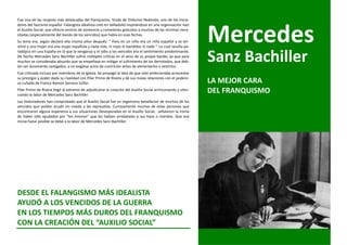 Fue una de las mujeres más destacadas del franquismo. Viuda de Onésimo Redondo, uno de los inicia-




                                                                                                             Mercedes
dores del fascismo español. Falangista idealista creó en Valladolid inspirándose en una organización nazi
el Auxilio Social, que ofrecía centros de asistencia y comedores gratuitos a muchas de las víctimas nece-
sitadas (especialmente del bando de los vencidos) que había en esas fechas.
Su lema era, según declaró ella misma años después: “ Para mí un niño era un niño español y se ter-
minó y una mujer era una mujer española y nada más, ni rojos ni bandidos ni nada “. Lo cual resulta pa-


                                                                                                             Sanz Bachiller
radójico en una España en la que la venganza y el odio a los vencidos era el sentimiento predominante.
De hecho Mercedes Sanz Bachiller sufrió múltiples críticas en el seno de su propio bando, ya que para
muchos se consideraba absurdo que se empeñase en mitigar el sufrimiento de los derrotados, que deb-
ían ser duramente castigados, y no exigiese actos de contrición antes de alimentarlos o vestirlos.
Fue criticada incluso por miembros de la Iglesia. Se propagó la idea de que sólo ambicionaba acrecentar
su prestigio y poder dada su rivalidad con Pilar Primo de Rivera y de sus malas relaciones con el podero-
so cuñado de Franco Ramón Serrano Súñer.                                                                     LA MEJOR CARA
Pilar Primo de Rivera llegó al extremo de adjudicarse la creación del Auxilio Social arrinconando y silen-
ciando la labor de Mercedes Sanz Bachiller.
                                                                                                             DEL FRANQUISMO
Los historiadores han comprobado que el Auxilio Social fue un organismo benefactor de muchos de los
vencidos que podían acudir sin miedo a las represalias. Curiosamente muchas de estas personas que
encontraron alguna esperanza a sus situaciones desesperadas en el Auxilio Social, señalaron la ironía
de haber sido ayudados por “los mismos” que les habían arrebatado a sus hijos o maridos. Que esa
ironía fuese posible se debe a la labor de Mercedes Sanz Bachiller.




DESDE EL FALANGISMO MÁS IDEALISTA
AYUDÓ A LOS VENCIDOS DE LA GUERRA
EN LOS TIEMPOS MÁS DUROS DEL FRANQUISMO
CON LA CREACIÓN DEL “AUXILIO SOCIAL”
 
