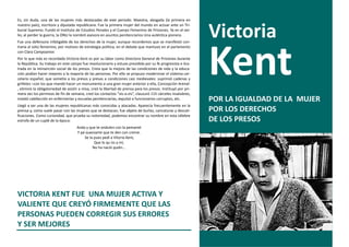 Es, sin duda, una de las mujeres más destacadas de este periodo. Maestra, abogada (la primera en


                                                                                                                Victoria
nuestro país), escritora y diputada republicana. Fue la primera mujer del mundo en actuar ante un Tri-
bunal Supremo. Fundó el Instituto de Estudios Penales y el Cuerpo Femenino de Prisiones. Ya en el exi-
lio, al perder la guerra, la ONU la nombró asesora en asuntos penitenciarios Una auténtica pionera.
Fue una defensora infatigable de los derechos de la mujer, aunque recordemos que se manifestó con-
traria al voto femenino, por motivos de estrategia política, en el debate que mantuvo en el parlamento
con Clara Campoamor.
Por lo que más es recordada Victoria Kent es por su labor como Directora General de Prisiones durante
la República. Su trabajo en este campo fue revolucionario y estuvo presidida por su fe progresista e ilus-
trada en la reinserción social de los presos. Creía que la mejora de las condiciones de vida y la educa-
ción podían hacer mejores a la mayoría de las personas. Por ello se propuso modernizar el sistema car-
celario español, que sometía a los presos y presas a condiciones casi medievales: suprimió cadenas y
grilletes –con los que mandó hacer un monumento a una gran mujer anterior a ella, Concepción Arenal-
, eliminó la obligatoriedad de asistir a misa, creó la libertad de prensa para los presos. Instituyó por pri-
mera vez los permisos de fin de semana, creó los contactos “vis-a-vis”, clausuró 115 cárceles insalubres,
instaló calefacción en enfermerías y escuelas penitenciarias, expulsó a funcionarios corruptos, etc.            POR LA IGUALDAD DE LA MUJER
Llegó a ser una de las mujeres republicanas más conocidas y atacadas. Aparecía frecuentemente en la
prensa y, como suele pasar con las mujeres que se destacan, fue objeto de burlas, caricaturas y descali-        POR LOS DERECHOS
ficaciones. Como curiosidad, que prueba su notoriedad, podemos encontrar su nombre en esta célebre
estrofa de un cuplé de la época:                                                                                DE LOS PRESOS
                                     Anda y que te ondulen con la pemanet
                                     Y pá suavizarte que te den con creme.
                                         Se la pues pedí a Vitoria Kent,
                                               Que lo qu´es a mí,
                                              No ha nació quién...




VICTORIA KENT FUE UNA MUJER ACTIVA Y
VALIENTE QUE CREYÓ FIRMEMENTE QUE LAS
PERSONAS PUEDEN CORREGIR SUS ERRORES
Y SER MEJORES
 
