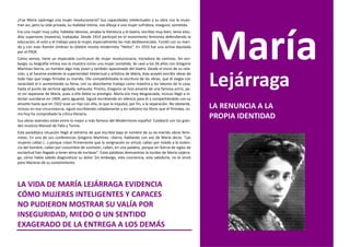 ¿Fue María Lejárrega una mujer revolucionaria? Sus capacidades intelectuales y su obra nos la mues-
tran así, pero su vida privada, su realidad íntima, nos dibuja a una mujer sufridora, insegura, sometida.
Era una mujer muy culta, hablaba idiomas, amaba la literatura y el teatro, escribía muy bien, tenía estu-
dios superiores (maestra), trabajaba. Desde 1914 participó en el movimiento feminista defendiendo la
educación, el voto y el trabajo para la mujer, especialmente las más desfavorecidas. Fundó con su mari-
do y con Juan Ramón Jiménez la célebre revista modernista “Helios”. En 1933 fue una activa diputada
por el PSOE.
Como vemos, tiene un impecable currículum de mujer revolucionaria, iniciadora de caminos. Sin em-
bargo, su biografía íntima nos la muestra como una mujer sometida. Se casó a los 26 años con Gregorio
Martínez-Sierra, un hombre algo más joven y también apasionado del teatro. Desde el inicio de su rela-


                                                                                                              Lejárraga
ción, y al hacerse evidente la superioridad intelectual y artística de María, ésta aceptó escribir obras de
todo tipo que luego firmaba su marido. Ella compatibilizaba la escritura de las obras, que él exigía con
voracidad al ir aumentando su fama, con su absorbente trabajo como maestra y las labores de la casa,
hasta el punto de sentirse agotada, exhausta. Pronto, Gregorio se hizo amante de una famosa actriz, pe-
ro sin separarse de María, pues a ella debía su prestigio. María era muy desgraciada, incluso llegó a in-
tentar suicidarse en 1909, pero aguantó. Siguió escribiendo en silencio para él y compartiéndolo con su
amante hasta que en 1922 tuvo un hijo con ella, lo que la impulsó, por fin, a la separación. No obstante,
incluso en esa circunstancia, siguió escribiendo calladamente y en solitario los libros que él firmaba, co-   LA RENUNCIA A LA
mo hoy ha comprobado la crítica literaria.
Sus obras teatrales están entre lo mejor y más famoso del Modernismo español. Colaboró con los gran-
                                                                                                              PROPIA IDENTIDAD
des músicos Manuel de Falla y Turina.
Esta paradójica situación llegó al extremo de que escribió bajo el nombre de su ex-marido obras femi-
nistas. En una de sus conferencias Gregorio Martínez –Sierra, hablando con voz de María decía: “Las
mujeres callan (...) porque creen firmemente que la resignación es virtud; callan por miedo a la violen-
cia del hombre; callan por costumbre de sumisión; callan, en una palabra, porque en fuerza de siglos de
esclavitud han llegado a tener alma de esclavas”. Estas palabras demuestran la lucidez de María Lejárra-
ga, cómo había sabido diagnosticar su dolor. Sin embargo, esta conciencia, esta sabiduría, no le sirvió
para liberarse de su sometimiento.




LA VIDA DE MARÍA LEJÁRRAGA EVIDENCIA
CÓMO MUJERES INTELIGENTES Y CAPACES
NO PUDIERON MOSTRAR SU VALÍA POR
INSEGURIDAD, MIEDO O UN SENTIDO
EXAGERADO DE LA ENTREGA A LOS DEMÁS
 