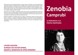 Había nacido en EEUU de padres españoles. Su lengua materna era el inglés. Era una mujer diferente en
el panorama español. Era inteligente, culta, muy alegre y activa, volcada en labores de difusión cultural




                                                                                                            Zenobia
siguiendo las directrices de la Institución Libre de Enseñanza. Estupenda escritora y traductora. Sin em-
bargo, también Zenobia, como María Lejárrega, de la que era amiga, con estas inmejorables condicio-
nes de partida, renunció a tener vida propia al someterse hasta extremos insospechados a la voluntad
de su marido, el poeta Juan Ramón Jiménez.
Juan Ramón era un ser genial, un grandísimo poeta, pero un hombre muy desequilibrado y tiránico que
exigía de su esposa la entrega absoluta. Zenobia vivía angustiada y pendiente de los más mínimos dese-
os y manías de su esposo. Sin embargo, a los ojos del mundo este culto matrimonio aparecía como una
“pareja ideal”, la encarnación de la más tierna historia de amor.
Zenobia fue perdiendo su vitalidad, renunció a construir su propia obra, a ejercer su carrera, incluso a
visitar a su familia. Su tensión constante queda reflejada en unos diarios que fueron publicados en
                                                                                                            Camprubi
1991 por Graciela Palau de Nemes. La biografía de Zenobia la muestra como una mujer maltratada. No
hubo golpes, ni heridas, ni asesinato; pero esta mujer renunció a sí misma, a su tranquilidad, a su capa-
cidad creativa.                                                                                             LA RENUNCIA A LA
                                                                                                            PROPIA IDENTIDAD




¿PUEDE ALGUIEN,
AUNQUE SEA UN SER GENIAL,
EXIGIR EL SACRIFICIO DE OTRA PERSONA?
 