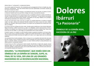 Dolores Ibárruri, “La Pasionaria”, o simplemente Dolores.




                                                                                                                Dolores
Fue la bestia negra del franquismo. Ella simbolizaba para la propaganda de Franco la España roja, atea,
promiscua, desordenada... ¿Era más terrible Dolores que otros apasionados comunistas? ¿Quizás por
ser mujer recrudecía los odios?
Dolores venía de abajo. Nació en Vizcaya, en una familia de mineros. Era muy lista, una adicta a la lectu-
ra. Quiso ser maestra, pero tuvo que entrar a trabajar de criada y más tarde de costurera.
Sus lecturas y la observación de las injusticias que veía a su alrededor la llevaron a militar en Partido Co-



                                                                                                                Ibárruri
munista. Firmaba artículos en un periódico obrero como “La Pasionaria”. Y es que Dolores tenía pasión,
coraje. Su discurso fue siempre lúcido, brillante, contundente, Ya muy vieja, hablaba con tal claridad e
intensidad que paralizaba el aire. Dolores era un símbolo.
Se casó, tuvo varios hijos e hijas, le fue mal, se separó. Su completa dedicación a la política le impedía
cuidar a sus hijos. ¿Hemos de condenarla? Muchos hombres han hecho y hacen los mismo ¿Deben
también ser criticados? ¿Sólo hay que condenar a las mujeres por ese abandono de la familia por la pa-
sión a su trabajo?
                                                                                                                “La Pasionaria”
En la Guerra Civil fue una figura de primer orden. Grandes poetas republicanos como Antonio Machado,
Miguel Hernández o Alberti reconocieron su labor. Era infatigable. Acudía continuamente al frente y
animaba a los soldados con la fuerza y el brillo de sus palabras. De ella es la célebre frase “Antes morir
de pie que vivir de rodillas”. En 1937 llegó a ser vicepresidenta de las Cortes Española.
                                                                                                                SÍMBOLO DE LA ESPAÑA ROJA,
Al perder la guerra, se trasladó a la Unión Soviética donde la esperaba otra guerra, la 2ª Guerra Mun-          HACEDORA DE LA PAZ
dial, en la que murió su querido hijo Rubén, un golpe que le dolió intensamente. En 1942 es elegida Se-
cretaria General del Partido Comunista de España en el exilio. Era el cargo máximo de los comunistas
españoles.
Una anécdota íntima resulta reveladora. Vivió un romance con un compañero diecisiete años más joven
que ella. Cuando se supo, el Partido Comunista, severo fiscalizador de la vida privada de sus afiliados, se
opuso a la relación. Dolores renunció entonces a su amor. Prefirió sacrificar su vida sentimental a sus
ideales políticos. ¿Condenable también?
Al morir Franco, en 1975, “La Pasionaria” volvió a España. Tenía 80 años. Su figura alta, erguida, siempre
vestida de negro, con su moño blanco de abuela de pueblo, fue una de las imágenes más intensas de la
Transición española, cuando formó parte, junto al poeta Rafael Alberti, de las primeras Cortes democrá-
ticas españolas después del franquismo.


DOLORES, “LA PASIONARIA”, QUE HABÍA SIDO UN
SÍMBOLO DE LA ESPAÑA DE SANGRE, SUPO, AL
FINAL DE SU VIDA, SER UNA DE LAS GRANDES
HACEDORAS DE LA RECONCILIACIÓN NACIONAL
 