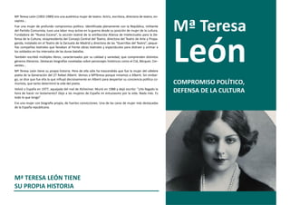 Mª Teresa León (1903-1989) era una auténtica mujer de teatro. Actriz, escritora, directora de teatro, en-


                                                                                                             Mª Teresa
sayista...
Fue una mujer de profundo compromiso político. Identificada plenamente con la República, militante
del Partido Comunista, tuvo una labor muy activa en la guerra desde su posición de mujer de la cultura.
Fundadora de “Nueva Escena”, la sección teatral de la antifascista Alianza de Intelectuales para la De-
fensa de la Cultura; vicepresidenta del Consejo Central del Teatro; directora del Teatro de Arte y Propa-
ganda, instalado en el Teatro de la Zarzuela de Madrid y directora de las “Guerrillas del Teatro”, peque-
ñas compañías teatrales que llevaban al frente obras teatrales y espectáculos para distraer y animar a
los soldados en los intervalos de las duras batallas.
También escribió múltiples libros, caracterizados por su calidad y variedad, que comprenden distintos
géneros literarios. Destacan biografías noveladas sobre personajes históricos como el Cid, Bécquer, Cer-
vantes...
Mª Teresa León tiene su propia historia. Pero de ella sólo ha trascendido que fue la mujer del célebre
poeta de la Generación del 27 Rafael Alberti. Vemos a MªTeresa porque miramos a Alberti. Sin embar-
go, se dice que fue ella la que influyó decisivamente en Alberti para despertar su conciencia política co-
munista, que tanto determinó la vida del poeta.                                                              COMPROMISO POLÍTICO,
Volvió a España en 1977, aquejada del mal de Alzheimer. Murió en 1988 y dejó escrito: “¿Ha llegado la
hora de hacer mi testamento? Dejo a las mujeres de España mi entusiasmo por la vida. Nada más. Es
                                                                                                             DEFENSA DE LA CULTURA
todo lo que tengo”
Era una mujer con biografía propia, de fuertes convicciones. Una de las caras de mujer más destacadas
de la España republicana.




Mª TERESA LEÓN TIENE
SU PROPIA HISTORIA
 