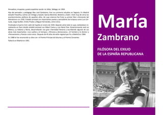 Pensadora, ensayista y poeta española nacida en Vélez, Málaga, en 1904.
Hija del pensador y pedagogo Blas José Zambrano, hizo sus primeros estudios en Segovia. En Madrid
estudió Filosofía y Letras con Ortega y Gasset, García Morente, Besteiro y Zubiri. Vivió muy de cerca los
acontecimientos políticos de aquellos años, de cuya vivencia fue fruto su primer libro «Horizonte del
liberalismo» en 1930. Entabló amistad con importantes poetas y pensadores de la época como Luis Cer-
nuda, Jorge Guillén, Emilio Prados y Miguel Hernández, entre otros.
Finalizada la Guerra Civil, salió de España en enero de 1939, dejando atrás todo lo suyo, exiliándose ini-
cialmente en Paris donde entabló amistad con Albert Camus y con René Char. Posteriormente vivió en
México, La Habana y Roma, desarrollando una gran intensidad literaria y escribiendo algunas de sus
obras más importantes: «Los sueños y el tiempo», «Persona y democracia», «El hombre y lo divino» y


                                                                                                             Zambrano
«Pensamiento y Poesía» entre otros. Después de 45 años de exilio regresó por fin a Madrid en 1984.
En 1988 le fue reconocida su obra con el Premio Príncipe de Asturias y el Premio Cervantes.
Falleció en Madrid en 1991.



                                                                                                             FILÓSOFA DEL EXILIO
                                                                                                             DE LA ESPAÑA REPUBLICANA
 