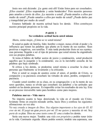 Jesús nos está diciendo: ¡La gente está allí! Están listos para ser cosechados.
¡Ellos creerán! ¡Ellos responderán y serán bendecidos! Pero necesito personas
para amarlos a través de ellos. ¡La necesito a usted! ¿Puedo amarlos a ellos por
medio de usted? ¿Puedo sanarlos a ellos por medio de usted? ¿Puedo darles paz
y tranquilidad por medio de usted?
Estamos hablando de nuestra actitud hacia los demás. Ellos constituyen
nuestro principal propósito en la vida.
PARTE 3
Su verdadera actitud hacia usted misma
Ahora, como mujer, ¿Cómo se ve usted misma?
Si usted es padre de familia, líder, hombre o mujer, nunca olvide el poder y la
influencia que tienen las palabras que planta en la mente de sus oyentes. Sean
positivas o negativas, son semillas. Y más tarde producirán fruto en sus oyentes,
esas personas llegarán a ser el tipo de personas que usted misma ha engendrado
con sus propias palabras.
Si toma el hábito de hablar acerca de juicio y condenación, usted producirá
aquellos que la juzgarán y la condenarán; esa es la inevitable cosecha de las
palabras que haya sembrado.
Si critica a los demás, se predestina usted misma a cosechar la clase de
personas que finalmente se levantarán y la criticarán.
Pero si usted se ocupa de asuntos como el amor, el perdón de Cristo, su
compasión y su paciencia cosechará las virtudes de amor, perdón, compasión y
paciencia.
Cuando usted siembre en su clase, en su congregación y en la mente de sus
seres queridos, nunca se olvide que cosechará sus palabras y las actitudes que
sembró en las demás personas. Es imposible evitar los resultados de esta ley. Este
es un proceso irreversible tanto para hombres como para mujeres.
Palabras nuevas - Vida nueva
No importa cuanto te haya deteriorado la vida en el mundo sin Cristo,
levántate firme en oración mirando arriba, hacia Dios y confiesa las siguientes
afirmaciones en voz alta:
Yo soy creada a imagen de Dios. Soy alguien importante a los ojos de El. El
cree en mí. El pagó un gran precio por mí. El me quiere y necesita de mí. Soy
parte de su plan. Dios me ama tanto como El ama a todos los demás.
Serás una nueva mujer. Tendrás una vida con propósito y podrás tener éxito
en la vida. Caminarás erguida. Ahora podrás sonreír; tendrás una esperanza, una
 