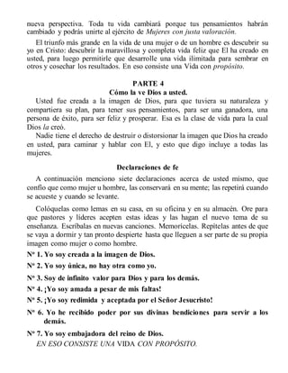 nueva perspectiva. Toda tu vida cambiará porque tus pensamientos habrán
cambiado y podrás unirte al ejército de Mujeres con justa valoración.
El triunfo más grande en la vida de una mujer o de un hombre es descubrir su
yo en Cristo: descubrir la maravillosa y completa vida feliz que El ha creado en
usted, para luego permitirle que desarrolle una vida ilimitada para sembrar en
otros y cosechar los resultados. En eso consiste una Vida con propósito.
PARTE 4
Cómo la ve Dios a usted.
Usted fue creada a la imagen de Dios, para que tuviera su naturaleza y
compartiera su plan, para tener sus pensamientos, para ser una ganadora, una
persona de éxito, para ser feliz y prosperar. Esa es la clase de vida para la cual
Dios la creó.
Nadie tiene el derecho de destruir o distorsionar la imagen que Dios ha creado
en usted, para caminar y hablar con El, y esto que digo incluye a todas las
mujeres.
Declaraciones de fe
A continuación menciono siete declaraciones acerca de usted mismo, que
confío que como mujer u hombre, las conservará en su mente; las repetirá cuando
se acueste y cuando se levante.
Colóquelas como lemas en su casa, en su oficina y en su almacén. Ore para
que pastores y líderes acepten estas ideas y las hagan el nuevo tema de su
enseñanza. Escríbalas en nuevas canciones. Memorícelas. Repítelas antes de que
se vaya a dormir y tan pronto despierte hasta que lleguen a ser parte de su propia
imagen como mujer o como hombre.
No
1. Yo soy creada a la imagen de Dios.
No 2. Yo soy única, no hay otra como yo.
No
3. Soy de infinito valor para Dios y para los demás.
No 4. ¡Yo soy amada a pesar de mis faltas!
No
5. ¡Yo soy redimida y aceptada por el Señor Jesucristo!
No
6. Yo he recibido poder por sus divinas bendiciones para servir a los
demás.
No
7. Yo soy embajadora del reino de Dios.
EN ESO CONSISTE UNA VIDA CON PROPÓSITO.
 