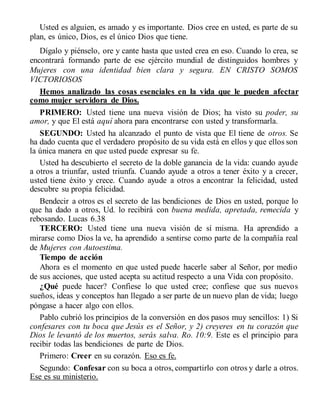 Usted es alguien, es amado y es importante. Dios cree en usted, es parte de su
plan, es único, Dios, es el único Dios que tiene.
Dígalo y piénselo, ore y cante hasta que usted crea en eso. Cuando lo crea, se
encontrará formando parte de ese ejército mundial de distinguidos hombres y
Mujeres con una identidad bien clara y segura. EN CRISTO SOMOS
VICTORIOSOS
Hemos analizado las cosas esenciales en la vida que le pueden afectar
como mujer servidora de Dios.
PRIMERO: Usted tiene una nueva visión de Dios; ha visto su poder, su
amor, y que El está aquí ahora para encontrarse con usted y transformarla.
SEGUNDO: Usted ha alcanzado el punto de vista que El tiene de otros. Se
ha dado cuenta que el verdadero propósito de su vida está en ellos y que ellos son
la única manera en que usted puede expresar su fe.
Usted ha descubierto el secreto de la doble ganancia de la vida: cuando ayude
a otros a triunfar, usted triunfa. Cuando ayude a otros a tener éxito y a crecer,
usted tiene éxito y crece. Cuando ayude a otros a encontrar la felicidad, usted
descubre su propia felicidad.
Bendecir a otros es el secreto de las bendiciones de Dios en usted, porque lo
que ha dado a otros, Ud. lo recibirá con buena medida, apretada, remecida y
rebosando. Lucas 6.38
TERCERO: Usted tiene una nueva visión de sí misma. Ha aprendido a
mirarse como Dios la ve, ha aprendido a sentirse como parte de la compañía real
de Mujeres con Autoestima.
Tiempo de acción
Ahora es el momento en que usted puede hacerle saber al Señor, por medio
de sus acciones, que usted acepta su actitud respecto a una Vida con propósito.
¿Qué puede hacer? Confiese lo que usted cree; confiese que sus nuevos
sueños, ideas y conceptos han llegado a ser parte de un nuevo plan de vida; luego
póngase a hacer algo con ellos.
Pablo cubrió los principios de la conversión en dos pasos muy sencillos: 1) Si
confesares con tu boca que Jesús es el Señor, y 2) creyeres en tu corazón que
Dios le levantó de los muertos, serás salva. Ro. 10:9. Este es el principio para
recibir todas las bendiciones de parte de Dios.
Primero: Creer en su corazón. Eso es fe.
Segundo: Confesar con su boca a otros, compartirlo con otros y darle a otros.
Ese es su ministerio.
 