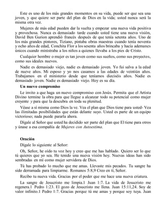 Este es uno de los más grandes momentos en su vida, puede ser que sea una
joven, y que quiere ser parte del plan de Dios en la vida; usted nunca será la
misma otra vez.
Mujeres de más edad pueden dar la vuelta y empezar una nueva vida positiva
y provechosa. Nunca es demasiado tarde cuando usted tiene una nueva visión,
David Ben Gurion aprendió francés después de que tenía setenta años. Uno de
los más grandes pintores, Tiziano, pintaba obras maestras cuando tenía noventa
y ocho años de edad, Conchita Flor a los sesenta años brincaba y hacía ademanes
únicos cuando ministraba a los niños a quienes llevaba a los pies de Cristo.
Cualquier hombre o mujer es tan joven como sus sueños, como sus proyectos,
como sus ideales nuevos.
Nadie es demasiado viejo, nadie es demasiado joven. Yo fui salva a la edad
de nueve años. Mi esposo y yo nos casamos a las edades de veintiún años.
Trabajamos en el ministerio desde que teníamos dieciséis años. Nadie es
demasiado joven. Nadie es demasiado viejo. Hoy es su día.
Un nuevo compromiso
Le invito a que haga un nuevo compromiso con Jesús. Permita que el Artista
Divino termine la obra para que llegue a alcanzar todo su potencial como mujer
creyente y para que la descubra en toda su plenitud.
Véase a sí misma como Dios la ve. Vea el plan que Dios tiene para usted- Vea
las ilimitadas posibilidades que están delante suyo. Usted es parte de un equipo
victorioso; nada puede pararla ahora.
Dígale al Señor que usted ha decidido ser parte del plan que El tiene para otros
y únase a esa compañía de Mujeres con Autoestima.
Oración
Dígale lo siguiente al Señor:
Oh, Señor, he oído tu voz hoy y creo que me has hablado. Quiero ser lo que
tú quieres que yo sea. He tenido una nueva visión hoy. Nuevas ideas han sido
sembradas en mí como mujer servidora de Dios.
Tú has probado lo mucho que me amas. Llevaste mis pecados. Tu sangre ha
sido derramada para limpiarme. Romanos 5:8,9 Creo en tí, Señor.
Recibo tu nueva vida. Gracias por el poder que me hace una nueva criatura.
La sangre de Jesucristo me limpia.1 Juan 1:7. La vida de Jesucristo me
regenera.1 Pedro 1:23. El gozo de Jesucristo me llena. Juan 15:11,24. Soy de
valor infinito.1 Pedro 1:7. Gracias porque tú me amas y porque soy tuya. Juan
 