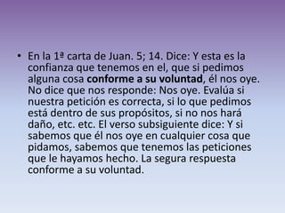 • En la 1ª carta de Juan. 5; 14. Dice: Y esta es la
  confianza que tenemos en el, que si pedimos
  alguna cosa conforme a su voluntad, él nos oye.
  No dice que nos responde: Nos oye. Evalúa si
  nuestra petición es correcta, si lo que pedimos
  está dentro de sus propósitos, si no nos hará
  daño, etc. etc. El verso subsiguiente dice: Y si
  sabemos que él nos oye en cualquier cosa que
  pidamos, sabemos que tenemos las peticiones
  que le hayamos hecho. La segura respuesta
  conforme a su voluntad.
 