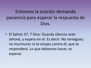 Entonces la oración demanda
paciencia para esperar la respuesta de
                Dios.

• El Salmo 37; 7 Dice: Guarda silencio ante
  Jehová, y espera en el. Es decir: No reniegues,
  no murmures ni te enojes contra él; que te
  responderá. Lo que debemos hacer, es
  esperar.
 