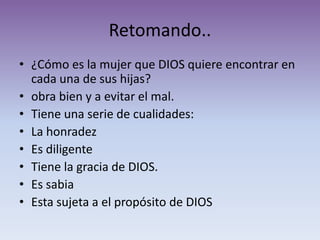 Retomando..
• ¿Cómo es la mujer que DIOS quiere encontrar en
  cada una de sus hijas?
• obra bien y a evitar el mal.
• Tiene una serie de cualidades:
• La honradez
• Es diligente
• Tiene la gracia de DIOS.
• Es sabia
• Esta sujeta a el propósito de DIOS
 