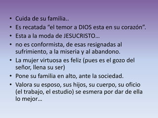 • Cuida de su familia..
• Es recatada “el temor a DIOS esta en su corazón”.
• Esta a la moda de JESUCRISTO…
• no es conformista, de esas resignadas al
  sufrimiento, a la miseria y al abandono.
• La mujer virtuosa es feliz (pues es el gozo del
  señor, llena su ser)
• Pone su familia en alto, ante la sociedad.
• Valora su esposo, sus hijos, su cuerpo, su oficio
  (el trabajo, el estudio) se esmera por dar de ella
  lo mejor…
 