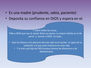 • Es una madre (prudente, sabia, paciente)
• Deposita su confianza en DIOS y espera en el.

                          Y sobre todas las cosas…
  Pide a DIOS que sea el, quien dirija sus pasos, su mayor anhelo es el de
                    servir y honrar a DIOS en todo .

  • Que los afanes y los placeres de esta vida no te quiten el gozo de tu
               salvación y lo que esto involucra en esta vida.
     • Y si eres una hija de DIOS porque hemos de afanarnos o de
                               abandonarlo…
 