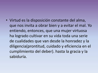 • Virtud es la disposición constante del alma,
  que nos invita a obrar bien y a evitar el mal. Yo
  entiendo, entonces, que una mujer virtuosa
  ha logrado cultivar en su vida toda una serie
  de cualidades que van desde la honradez y la
  diligencia(prontitud, cuidado y eficiencia en el
  cumplimiento del deber). hasta la gracia y la
  sabiduría.
 