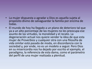 • La mujer dispuesta a agradar a Dios es aquella sujeta al
  propósito divino de salvaguardar la familia por encima de
  todas.
• El mundo de hoy ha llegado a un plano de deterioro tal que
  ya a un alto porcentaje de las mujeres no les preocupa ese
  asunto de las virtudes, la moralidad y el recato. La
  degeneración actual nos quiere vender la idea de que esta
  mujer de Proverbios y cualquier otra con una filosofía de
  vida similar está pasada de moda, en discordancia con la
  sociedad y, por ende, no es un modelo a seguir. Pero Dios
  en su misericordia nos ha dejado por escrito el ejemplo, el
  paradigma, la referencia de esta dama, como el parámetro
  del perfil de una mujer realizada a plenitud.
 
