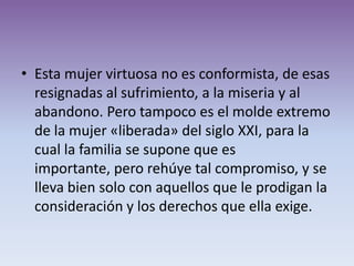 • Esta mujer virtuosa no es conformista, de esas
  resignadas al sufrimiento, a la miseria y al
  abandono. Pero tampoco es el molde extremo
  de la mujer «liberada» del siglo XXI, para la
  cual la familia se supone que es
  importante, pero rehúye tal compromiso, y se
  lleva bien solo con aquellos que le prodigan la
  consideración y los derechos que ella exige.
 