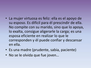 • La mujer virtuosa es feliz: ella es el apoyo de
  su esposo. Es difícil para él prescindir de ella.
  No compite con su marido, sino que lo apoya,
  lo exalta, consigue aligerarle la carga; es una
  esposa eficiente en realizar lo que le
  corresponden y él puede confiar y descansar
  en ella.
• Es una madre (prudente, sabia, paciente)
• No se le olvida que fue joven…
 