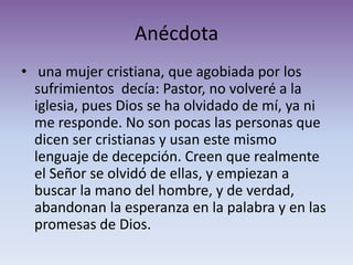 Anécdota
• una mujer cristiana, que agobiada por los
  sufrimientos decía: Pastor, no volveré a la
  iglesia, pues Dios se ha olvidado de mí, ya ni
  me responde. No son pocas las personas que
  dicen ser cristianas y usan este mismo
  lenguaje de decepción. Creen que realmente
  el Señor se olvidó de ellas, y empiezan a
  buscar la mano del hombre, y de verdad,
  abandonan la esperanza en la palabra y en las
  promesas de Dios.
 